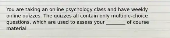 You are taking an online psychology class and have weekly online quizzes. The quizzes all contain only multiple-choice questions, which are used to assess your ________ of course material