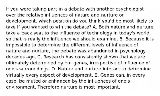 If you were taking part in a debate with another psychologist over the relative influences of nature and nurture on development, which position do you think you'd be most likely to take if you wanted to win the debate? A. Both nature and nurture take a back seat to the influence of technology in today's world, so that is really the influence we should examine. B. Because it is impossible to determine the different levels of influence of nature and nurture, the debate was abandoned in psychology decades ago. C. Research has consistently shown that we are ultimately determined by our genes, irrespective of influence of one's surroundings. D. Nature and nurture interact to determine virtually every aspect of development. E. Genes can, in every case, be muted or enhanced by the influences of one's environment. Therefore nurture is most important.