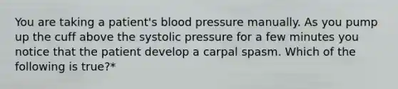 You are taking a patient's blood pressure manually. As you pump up the cuff above the systolic pressure for a few minutes you notice that the patient develop a carpal spasm. Which of the following is true?*