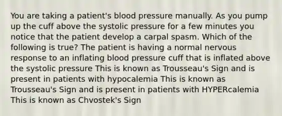 You are taking a patient's blood pressure manually. As you pump up the cuff above the systolic pressure for a few minutes you notice that the patient develop a carpal spasm. Which of the following is true? The patient is having a normal nervous response to an inflating blood pressure cuff that is inflated above the systolic pressure This is known as Trousseau's Sign and is present in patients with hypocalemia This is known as Trousseau's Sign and is present in patients with HYPERcalemia This is known as Chvostek's Sign