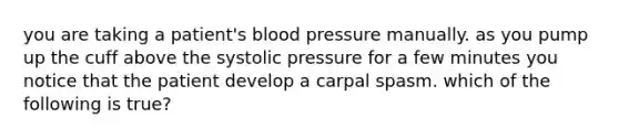 you are taking a patient's <a href='https://www.questionai.com/knowledge/kD0HacyPBr-blood-pressure' class='anchor-knowledge'>blood pressure</a> manually. as you pump up the cuff above the systolic pressure for a few minutes you notice that the patient develop a carpal spasm. which of the following is true?