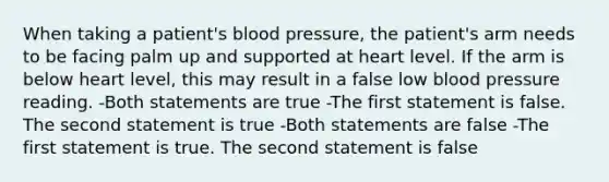 When taking a patient's blood pressure, the patient's arm needs to be facing palm up and supported at heart level. If the arm is below heart level, this may result in a false low blood pressure reading. -Both statements are true -The first statement is false. The second statement is true -Both statements are false -The first statement is true. The second statement is false