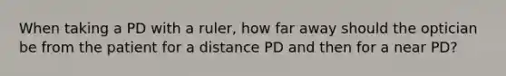 When taking a PD with a ruler, how far away should the optician be from the patient for a distance PD and then for a near PD?