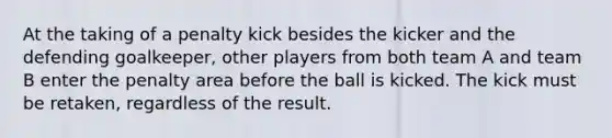 At the taking of a penalty kick besides the kicker and the defending goalkeeper, other players from both team A and team B enter the penalty area before the ball is kicked. The kick must be retaken, regardless of the result.