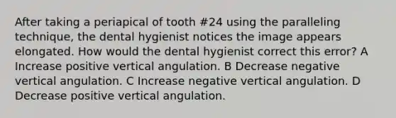 After taking a periapical of tooth #24 using the paralleling technique, the dental hygienist notices the image appears elongated. How would the dental hygienist correct this error? A Increase positive vertical angulation. B Decrease negative vertical angulation. C Increase negative vertical angulation. D Decrease positive vertical angulation.