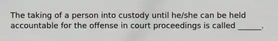 The taking of a person into custody until he/she can be held accountable for the offense in court proceedings is called ______.