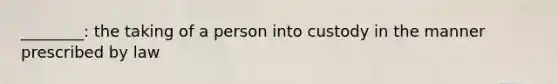 ________: the taking of a person into custody in the manner prescribed by law