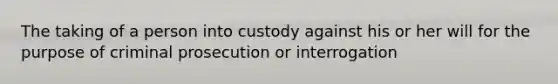 The taking of a person into custody against his or her will for the purpose of criminal prosecution or interrogation