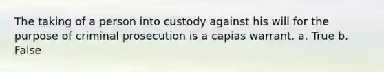 The taking of a person into custody against his will for the purpose of criminal prosecution is a capias warrant. a. True b. False