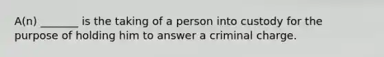 A(n) _______ is the taking of a person into custody for the purpose of holding him to answer a criminal charge.