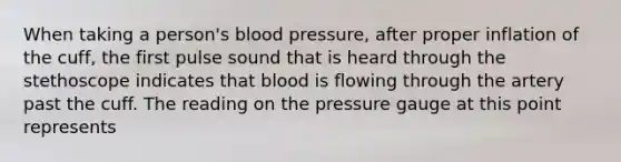 When taking a person's blood pressure, after proper inflation of the cuff, the first pulse sound that is heard through the stethoscope indicates that blood is flowing through the artery past the cuff. The reading on the pressure gauge at this point represents