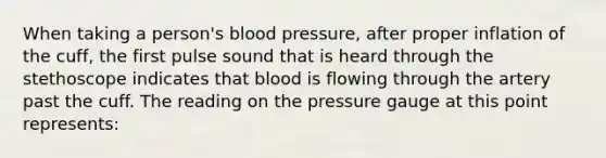 When taking a person's blood pressure, after proper inflation of the cuff, the first pulse sound that is heard through the stethoscope indicates that blood is flowing through the artery past the cuff. The reading on the pressure gauge at this point represents: