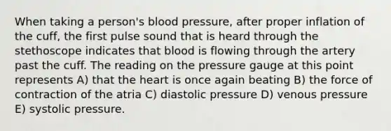 When taking a person's <a href='https://www.questionai.com/knowledge/kD0HacyPBr-blood-pressure' class='anchor-knowledge'>blood pressure</a>, after proper inflation of the cuff, the first pulse sound that is heard through the stethoscope indicates that blood is flowing through the artery past the cuff. The reading on the pressure gauge at this point represents A) that <a href='https://www.questionai.com/knowledge/kya8ocqc6o-the-heart' class='anchor-knowledge'>the heart</a> is once again beating B) the force of contraction of the atria C) diastolic pressure D) venous pressure E) systolic pressure.