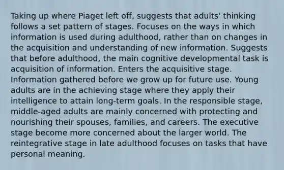 Taking up where Piaget left off, suggests that adults' thinking follows a set pattern of stages. Focuses on the ways in which information is used during adulthood, rather than on changes in the acquisition and understanding of new information. Suggests that before adulthood, the main cognitive developmental task is acquisition of information. Enters the acquisitive stage. Information gathered before we grow up for future use. Young adults are in the achieving stage where they apply their intelligence to attain long-term goals. In the responsible stage, middle-aged adults are mainly concerned with protecting and nourishing their spouses, families, and careers. The executive stage become more concerned about the larger world. The reintegrative stage in late adulthood focuses on tasks that have personal meaning.