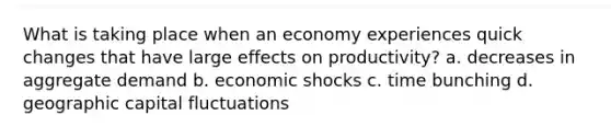 What is taking place when an economy experiences quick changes that have large effects on productivity? a. decreases in aggregate demand b. economic shocks c. time bunching d. geographic capital fluctuations