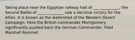 Taking place near the Egyptian railway halt of ___ __________, the Second Battle of ____ _________ saw a decisive victory for the Allies. It is known as the watershed of the Western Desert Campaign. Here the British commander Montgomery significantly pushed back the German Commander, Field Marshall Rommel.