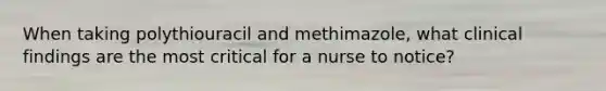 When taking polythiouracil and methimazole, what clinical findings are the most critical for a nurse to notice?