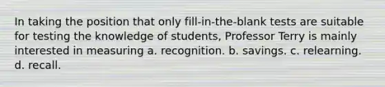 In taking the position that only fill-in-the-blank tests are suitable for testing the knowledge of students, Professor Terry is mainly interested in measuring a. recognition. b. savings. c. relearning. d. recall.