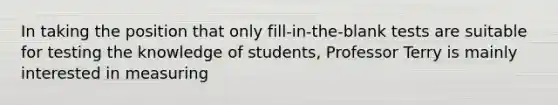 In taking the position that only fill-in-the-blank tests are suitable for testing the knowledge of students, Professor Terry is mainly interested in measuring