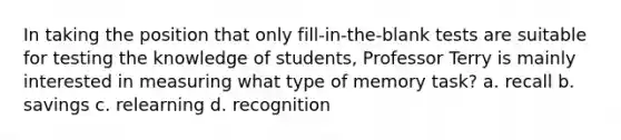 In taking the position that only fill-in-the-blank tests are suitable for testing the knowledge of students, Professor Terry is mainly interested in measuring what type of memory task? a. recall b. savings c. relearning d. recognition