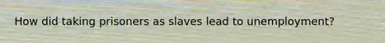 How did taking prisoners as slaves lead to unemployment?