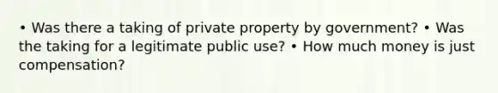 • Was there a taking of private property by government? • Was the taking for a legitimate public use? • How much money is just compensation?