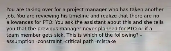 You are taking over for a project manager who has taken another job. You are reviewing his timeline and realize that there are no allowances for PTO. You ask the assistant about this and she tells you that the previous manager never planned for PTO or if a team member gets sick. This is which of the following? -assumption -constraint -critical path -mistake