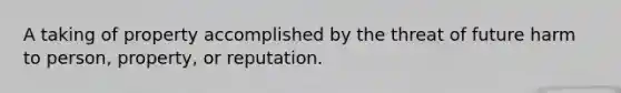 A taking of property accomplished by the threat of future harm to person, property, or reputation.