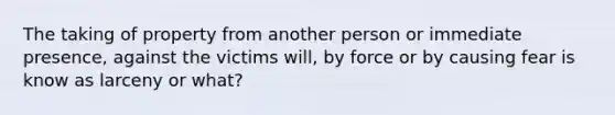 The taking of property from another person or immediate presence, against the victims will, by force or by causing fear is know as larceny or what?