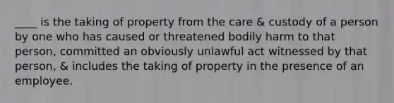 ____ is the taking of property from the care & custody of a person by one who has caused or threatened bodily harm to that person, committed an obviously unlawful act witnessed by that person, & includes the taking of property in the presence of an employee.