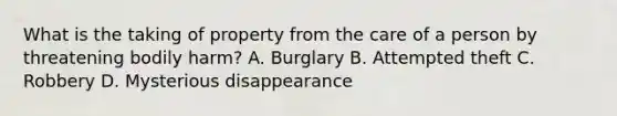 What is the taking of property from the care of a person by threatening bodily harm? A. Burglary B. Attempted theft C. Robbery D. Mysterious disappearance