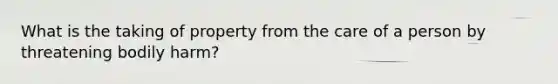 What is the taking of property from the care of a person by threatening bodily harm?