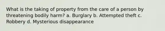 What is the taking of property from the care of a person by threatening bodily harm? a. Burglary b. Attempted theft c. Robbery d. Mysterious disappearance