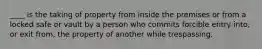 ____ is the taking of property from inside the premises or from a locked safe or vault by a person who commits forcible entry into, or exit from, the property of another while trespassing.