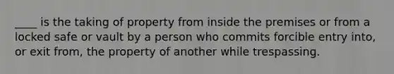 ____ is the taking of property from inside the premises or from a locked safe or vault by a person who commits forcible entry into, or exit from, the property of another while trespassing.