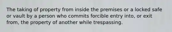 The taking of property from inside the premises or a locked safe or vault by a person who commits forcible entry into, or exit from, the property of another while trespassing.