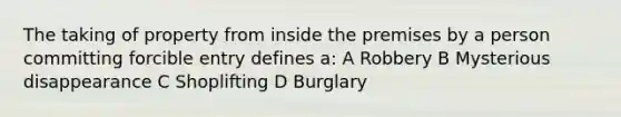 The taking of property from inside the premises by a person committing forcible entry defines a: A Robbery B Mysterious disappearance C Shoplifting D Burglary