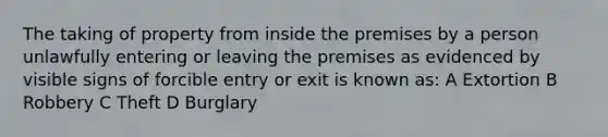 The taking of property from inside the premises by a person unlawfully entering or leaving the premises as evidenced by visible signs of forcible entry or exit is known as: A Extortion B Robbery C Theft D Burglary