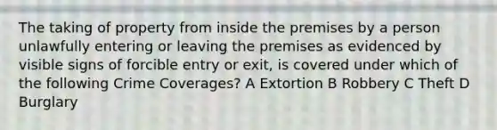 The taking of property from inside the premises by a person unlawfully entering or leaving the premises as evidenced by visible signs of forcible entry or exit, is covered under which of the following Crime Coverages? A Extortion B Robbery C Theft D Burglary