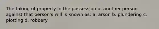 The taking of property in the possession of another person against that person's will is known as: a. arson b. plundering c. plotting d. robbery