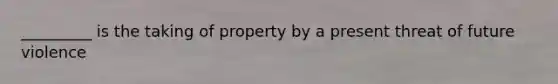 _________ is the taking of property by a present threat of future violence