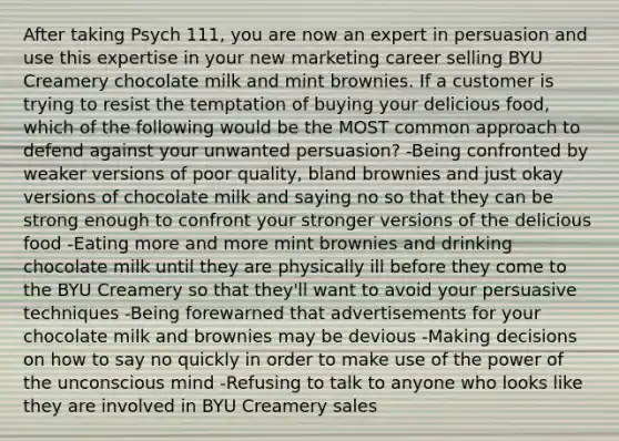 After taking Psych 111, you are now an expert in persuasion and use this expertise in your new marketing career selling BYU Creamery chocolate milk and mint brownies. If a customer is trying to resist the temptation of buying your delicious food, which of the following would be the MOST common approach to defend against your unwanted persuasion? -Being confronted by weaker versions of poor quality, bland brownies and just okay versions of chocolate milk and saying no so that they can be strong enough to confront your stronger versions of the delicious food -Eating more and more mint brownies and drinking chocolate milk until they are physically ill before they come to the BYU Creamery so that they'll want to avoid your persuasive techniques -Being forewarned that advertisements for your chocolate milk and brownies may be devious -Making decisions on how to say no quickly in order to make use of the power of the unconscious mind -Refusing to talk to anyone who looks like they are involved in BYU Creamery sales