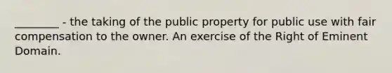 ________ - the taking of the public property for public use with fair compensation to the owner. An exercise of the Right of Eminent Domain.