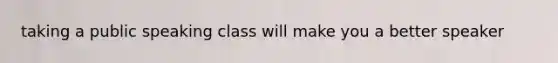 taking a public speaking class will make you a better speaker