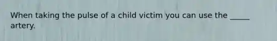 When taking the pulse of a child victim you can use the _____ artery.