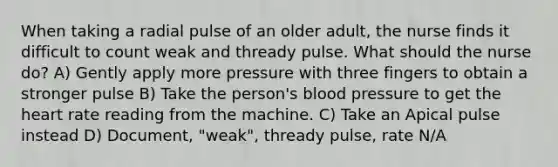 When taking a radial pulse of an older adult, the nurse finds it difficult to count weak and thready pulse. What should the nurse do? A) Gently apply more pressure with three fingers to obtain a stronger pulse B) Take the person's blood pressure to get the heart rate reading from the machine. C) Take an Apical pulse instead D) Document, "weak", thready pulse, rate N/A