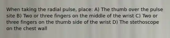 When taking the radial pulse, place: A) The thumb over the pulse site B) Two or three fingers on the middle of the wrist C) Two or three fingers on the thumb side of the wrist D) The stethoscope on the chest wall