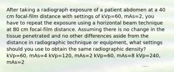 After taking a radiograph exposure of a patient abdomen at a 40 cm focal-film distance with settings of kVp=60, mAs=2, you have to repeat the exposure using a horizontal beam technique at 80 cm focal-film distance. Assuming there is no change in the tissue penetrated and no other differences aside from the distance in radiographic technique or equipment, what settings should you use to obtain the same radiographic density? kVp=60, mAs=4 kVp=120, mAs=2 kVp=60, mAs=8 kVp=240, mAs=2