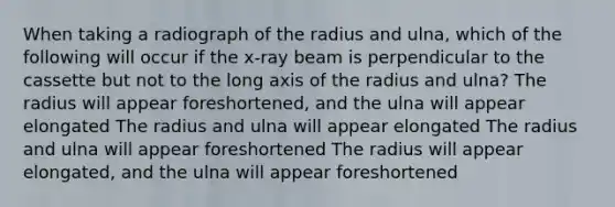 When taking a radiograph of the radius and ulna, which of the following will occur if the x-ray beam is perpendicular to the cassette but not to the long axis of the radius and ulna? The radius will appear foreshortened, and the ulna will appear elongated The radius and ulna will appear elongated The radius and ulna will appear foreshortened The radius will appear elongated, and the ulna will appear foreshortened