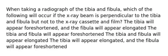 When taking a radiograph of the tibia and fibula, which of the following will occur if the x-ray beam is perpendicular to the tibia and fibula but not to the x-ray cassette and film? The tibia will appear foreshortened, and the fibula will appear elongated The tibia and fibula will appear foreshortened The tibia and fibula will appear elongated The tibia will appear elongated, and the fibula will appear foreshortened